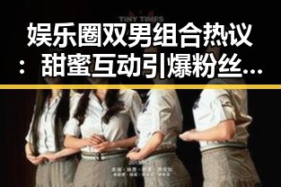 娱乐圈双男组合热议：甜蜜互动引爆粉丝狂欢