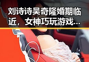 刘诗诗吴奇隆婚期临近,女神巧玩游戏彰显生活新动向